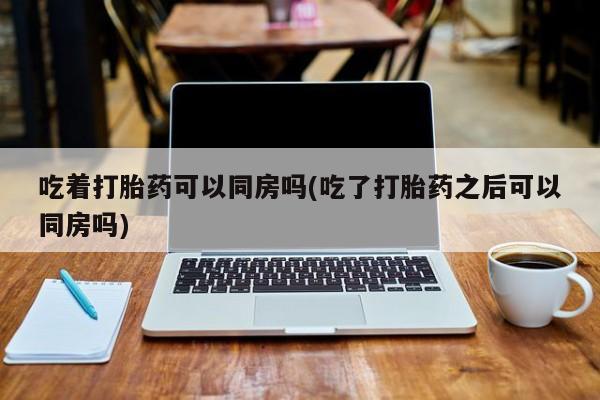 卖打胎药的微信堕胎药联系方式.吃着打胎药可以同房吗(吃了打胎药之后可以同房吗)