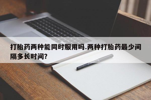 卖打胎药的微信堕胎药联系方式.打胎药两种能同时服用吗.两种打胎药最少间隔多长时间？