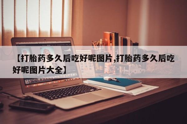 卖打胎药的微信堕胎药联系方式.【打胎药多久后吃好呢图片,打胎药多久后吃好呢图片大全】