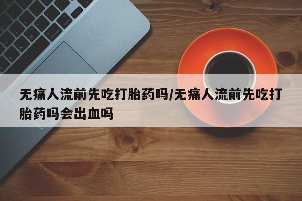 卖打胎药的微信堕胎药联系方式.无痛人流前先吃打胎药吗/无痛人流前先吃打胎药吗会出血吗
