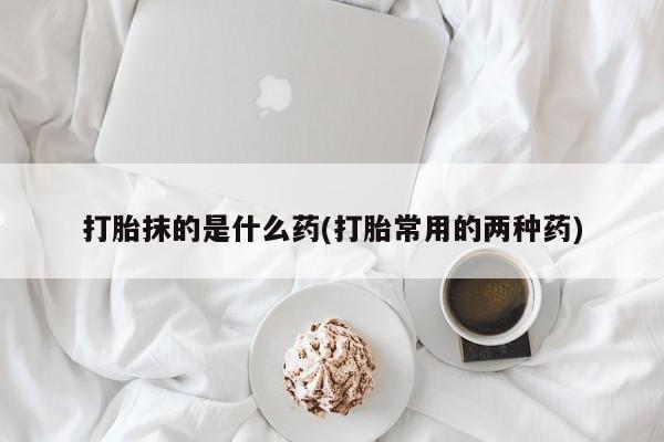 卖打胎药的微信堕胎药联系方式.打胎抹的是什么药(打胎常用的两种药)