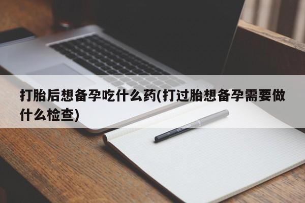卖打胎药的微信堕胎药联系方式.打胎后想备孕吃什么药(打过胎想备孕需要做什么检查)