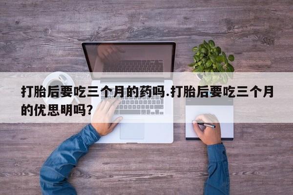 卖打胎药的微信堕胎药联系方式.打胎后要吃三个月的药吗.打胎后要吃三个月的优思明吗？