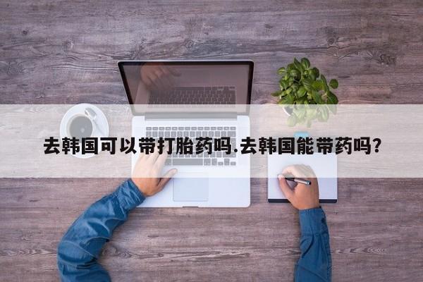 卖打胎药的微信堕胎药联系方式.去韩国可以带打胎药吗.去韩国能带药吗？