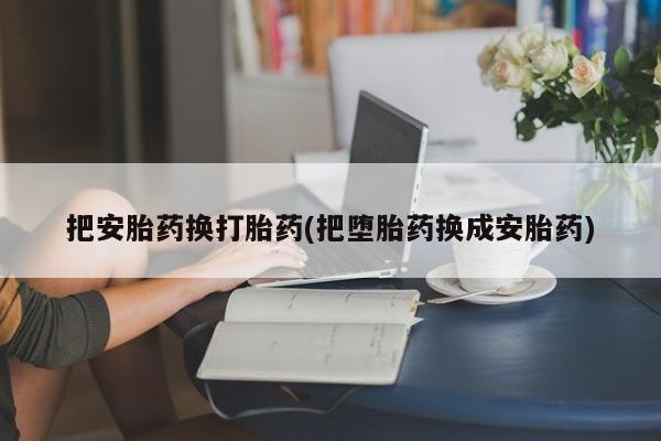 卖打胎药的微信堕胎药联系方式.把安胎药换打胎药(把堕胎药换成安胎药)