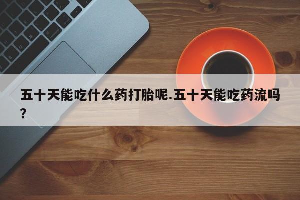 卖打胎药的微信堕胎药联系方式.五十天能吃什么药打胎呢.五十天能吃药流吗？