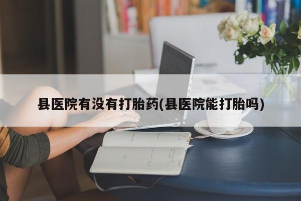 卖打胎药的微信堕胎药联系方式.县医院有没有打胎药(县医院能打胎吗)