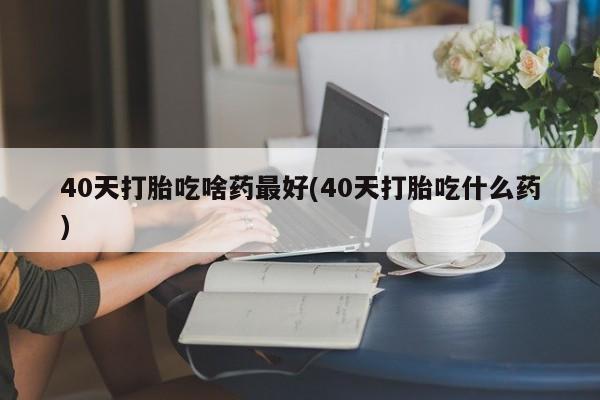卖打胎药的微信堕胎药联系方式.40天打胎吃啥药最好(40天打胎吃什么药)