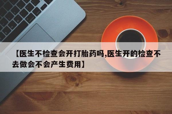 卖打胎药的微信堕胎药联系方式.【医生不检查会开打胎药吗,医生开的检查不去做会不会产生费用】