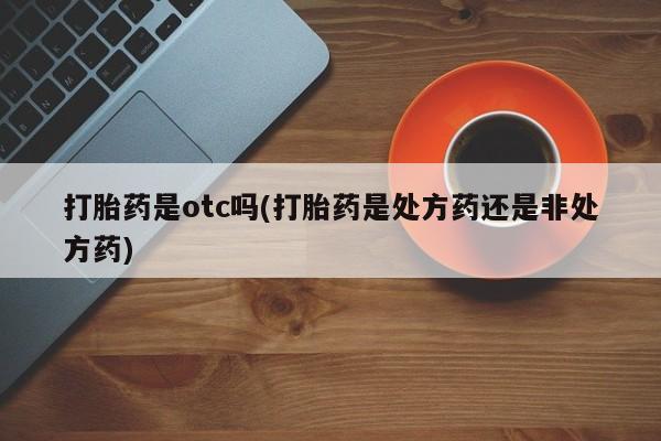 卖打胎药的微信堕胎药联系方式.打胎药是otc吗(打胎药是处方药还是非处方药)