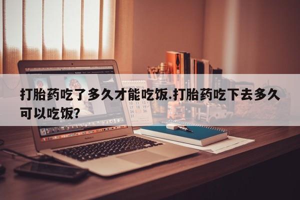 卖打胎药的微信堕胎药联系方式.打胎药吃了多久才能吃饭.打胎药吃下去多久可以吃饭？