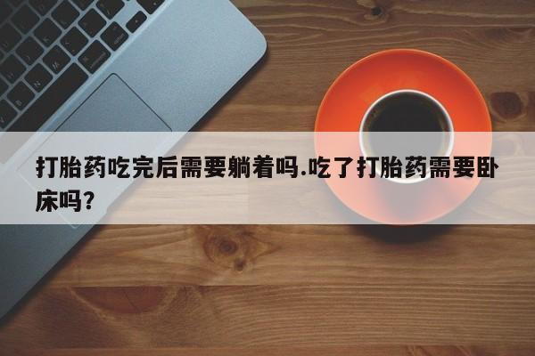 卖打胎药的微信堕胎药联系方式.打胎药吃完后需要躺着吗.吃了打胎药需要卧床吗？