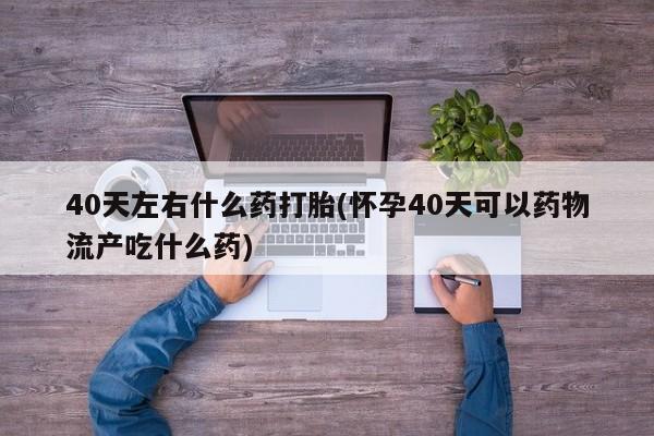 卖打胎药的微信堕胎药联系方式.40天左右什么药打胎(怀孕40天可以药物流产吃什么药)