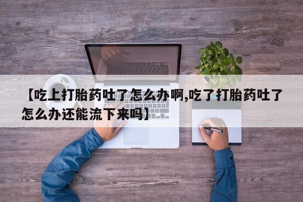 卖打胎药的微信堕胎药联系方式.【吃上打胎药吐了怎么办啊,吃了打胎药吐了怎么办还能流下来吗】