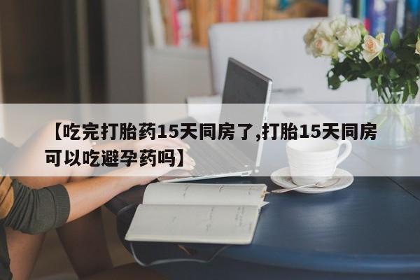 卖打胎药的微信堕胎药联系方式.【吃完打胎药15天同房了,打胎15天同房可以吃避孕药吗】