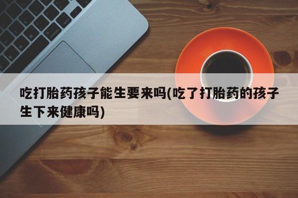 卖打胎药的微信堕胎药联系方式.吃打胎药孩子能生要来吗(吃了打胎药的孩子生下来健康吗)
