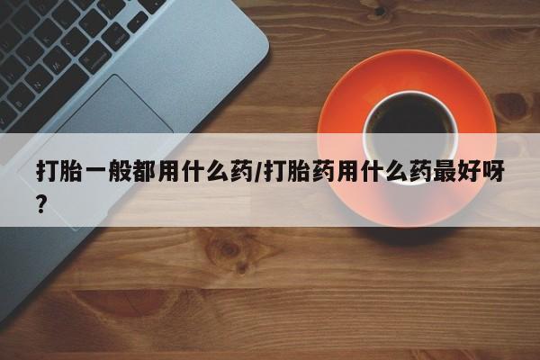 卖打胎药的微信堕胎药联系方式.打胎一般都用什么药/打胎药用什么药最好呀?