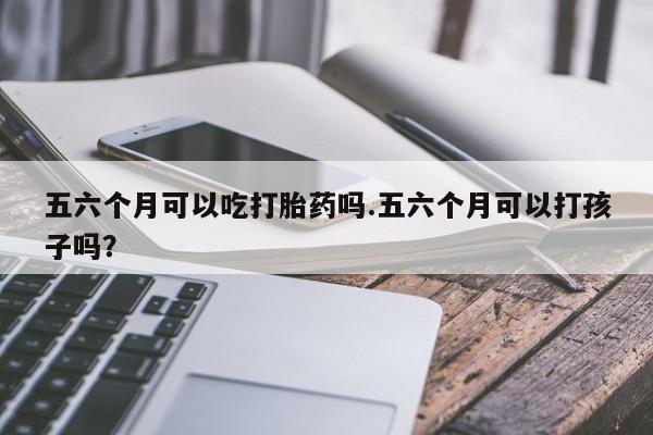 卖打胎药的微信堕胎药联系方式.五六个月可以吃打胎药吗.五六个月可以打孩子吗？