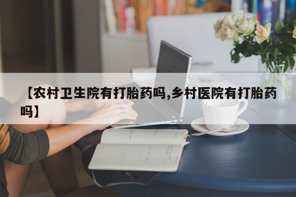 卖打胎药的微信堕胎药联系方式.【农村卫生院有打胎药吗,乡村医院有打胎药吗】