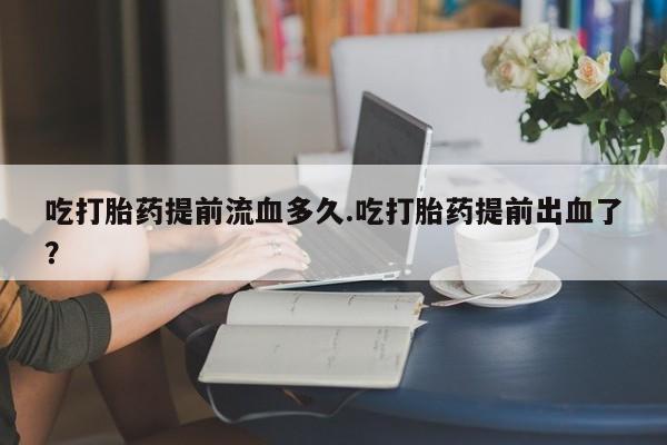 卖打胎药的微信堕胎药联系方式.吃打胎药提前流血多久.吃打胎药提前出血了？
