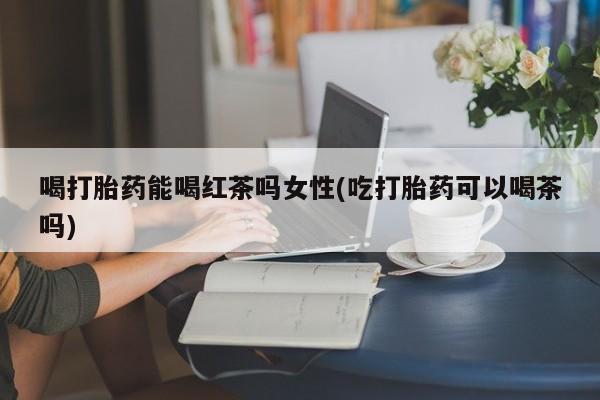 卖打胎药的微信堕胎药联系方式.喝打胎药能喝红茶吗女性(吃打胎药可以喝茶吗)