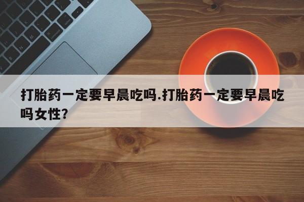 卖打胎药的微信堕胎药联系方式.打胎药一定要早晨吃吗.打胎药一定要早晨吃吗女性？