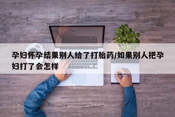 卖打胎药的微信堕胎药联系方式.孕妇怀孕结果别人给了打胎药/如果别人把孕妇打了会怎样