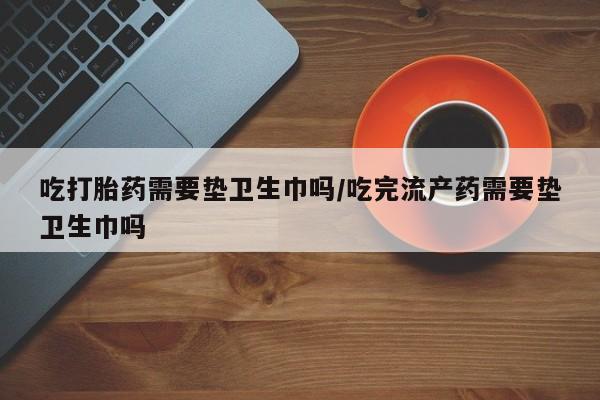 卖打胎药的微信堕胎药联系方式.吃打胎药需要垫卫生巾吗/吃完流产药需要垫卫生巾吗