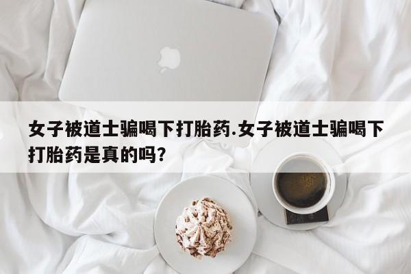 卖打胎药的微信堕胎药联系方式.女子被道士骗喝下打胎药.女子被道士骗喝下打胎药是真的吗？