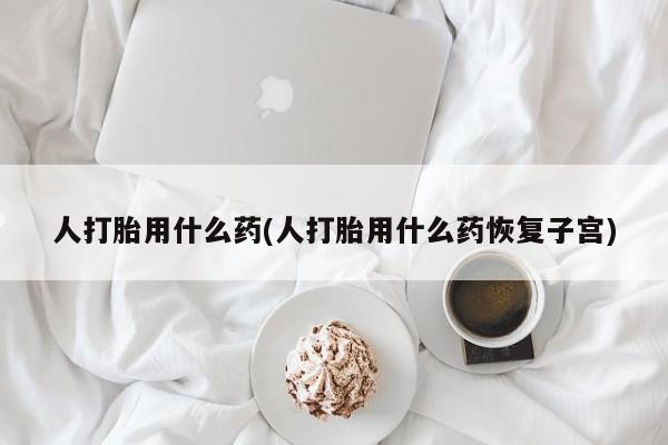 卖打胎药的微信堕胎药联系方式.人打胎用什么药(人打胎用什么药恢复子宫)