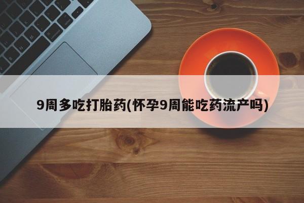 卖打胎药的微信堕胎药联系方式.9周多吃打胎药(怀孕9周能吃药流产吗)