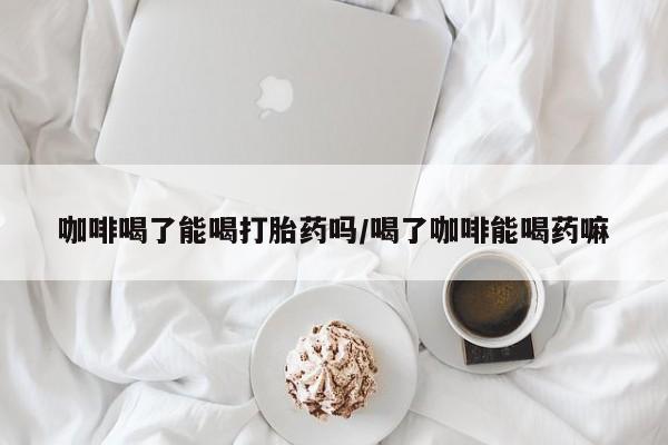 卖打胎药的微信堕胎药联系方式.咖啡喝了能喝打胎药吗/喝了咖啡能喝药嘛
