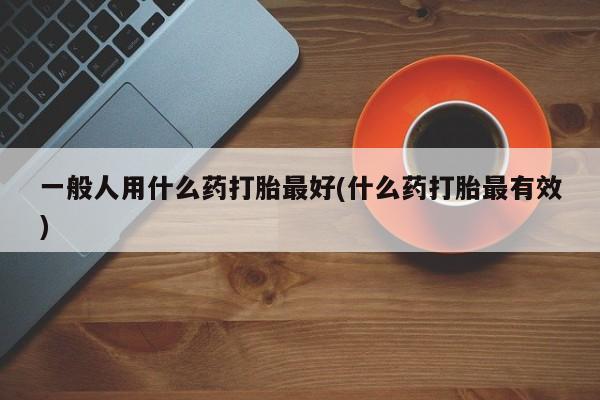 卖打胎药的微信堕胎药联系方式.一般人用什么药打胎最好(什么药打胎最有效)