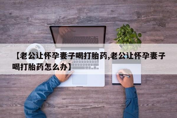卖打胎药的微信堕胎药联系方式.【老公让怀孕妻子喝打胎药,老公让怀孕妻子喝打胎药怎么办】