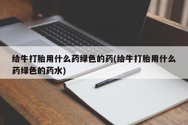卖打胎药的微信堕胎药联系方式.给牛打胎用什么药绿色的药(给牛打胎用什么药绿色的药水)