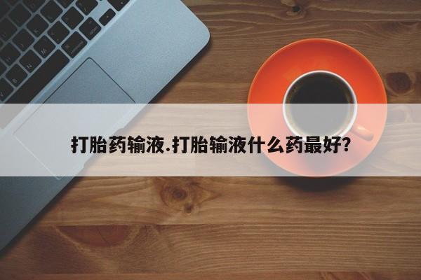 卖打胎药的微信堕胎药联系方式.打胎药输液.打胎输液什么药最好？