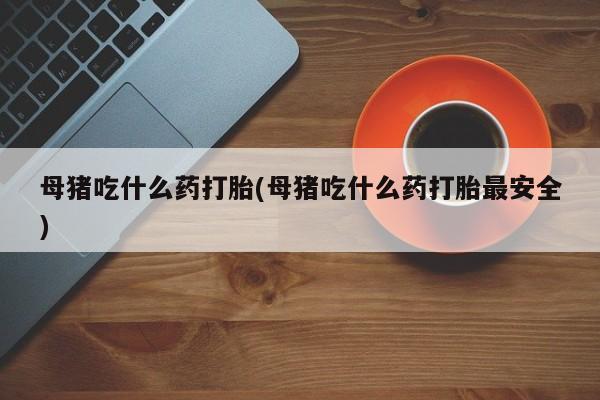 卖打胎药的微信堕胎药联系方式.母猪吃什么药打胎(母猪吃什么药打胎最安全)