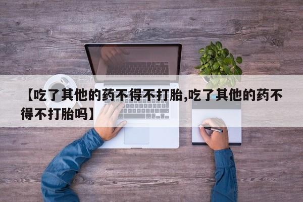 卖打胎药的微信堕胎药联系方式.【吃了其他的药不得不打胎,吃了其他的药不得不打胎吗】