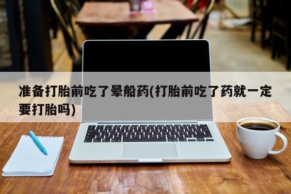 卖打胎药的微信堕胎药联系方式.准备打胎前吃了晕船药(打胎前吃了药就一定要打胎吗)