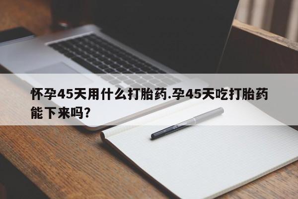 卖打胎药的微信堕胎药联系方式.怀孕45天用什么打胎药.孕45天吃打胎药能下来吗？
