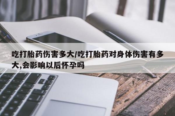 卖打胎药的微信堕胎药联系方式.吃打胎药伤害多大/吃打胎药对身体伤害有多大,会影响以后怀孕吗