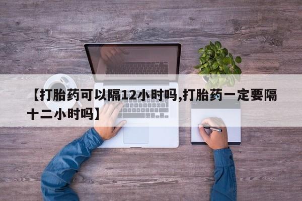 卖打胎药的微信堕胎药联系方式.【打胎药可以隔12小时吗,打胎药一定要隔十二小时吗】